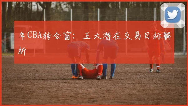 年CBA转会窗：五大潜在交易目标解析