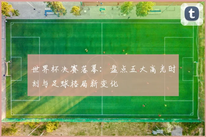 世界杯决赛落幕:盘点五大高光时刻与足球格局新变化
