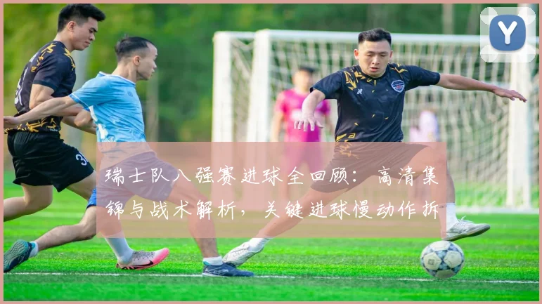 瑞士队八强赛进球全回顾：高清集锦与战术解析，关键进球慢动作拆解