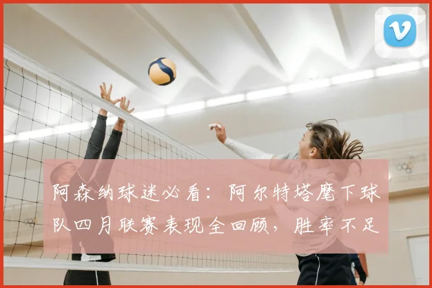 阿森纳球迷必看：阿尔特塔麾下球队四月联赛表现全回顾，胜率不足五成