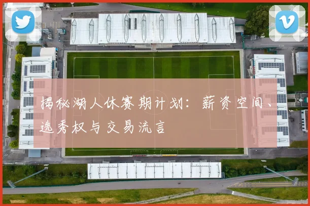 揭秘湖人休赛期计划：薪资空间、选秀权与交易流言