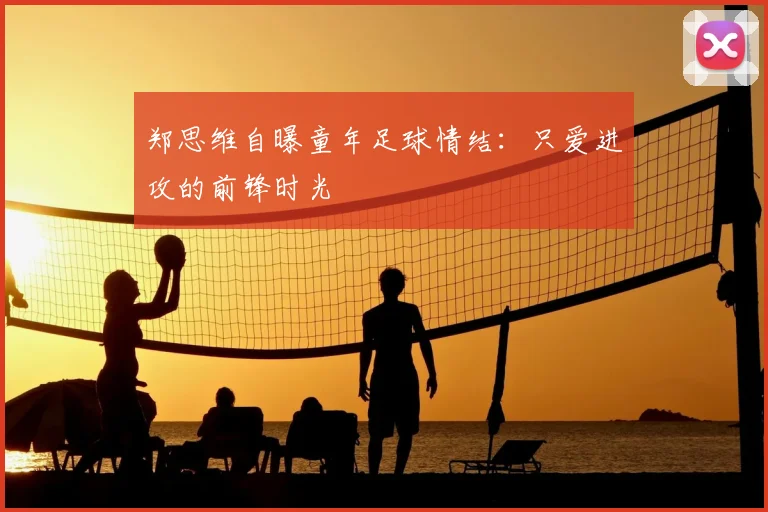 郑思维自曝童年足球情结:只爱进攻的前锋时光