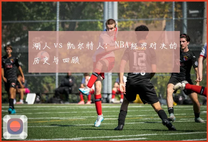 湖人 vs 凯尔特人:NBA经典对决的历史与回顾