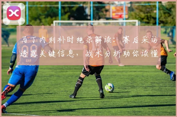 马丁内利补时绝杀解读:赛后采访透露关键信息,战术分析助你读懂这粒进球
