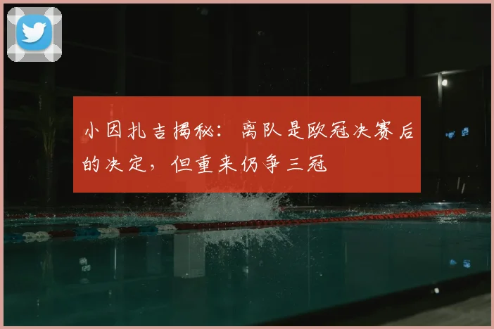 小因扎吉揭秘：离队是欧冠决赛后的决定，但重来仍争三冠