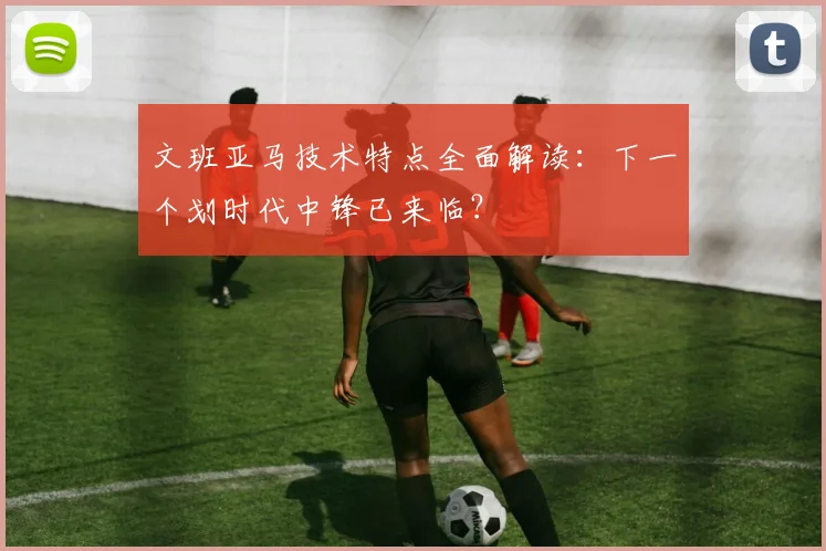 文班亚马技术特点全面解读:下一个划时代中锋已来临?