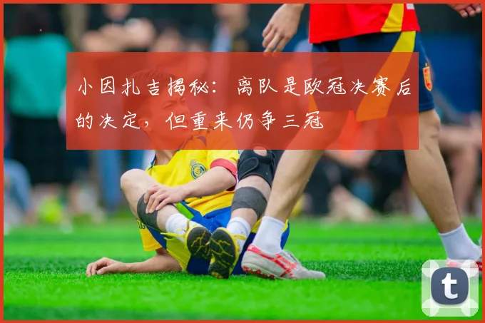 小因扎吉揭秘:离队是欧冠决赛后的决定,但重来仍争三冠