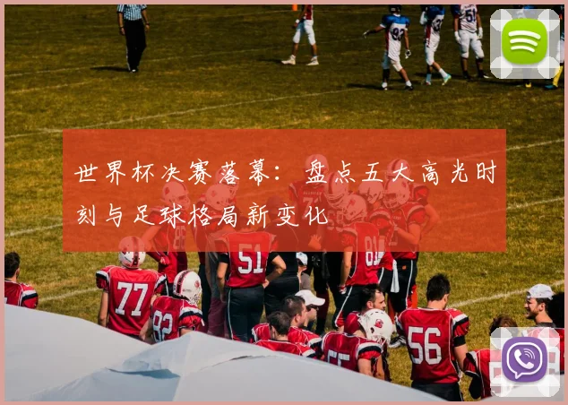 世界杯决赛落幕：盘点五大高光时刻与足球格局新变化