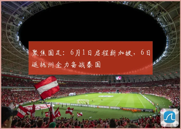 聚焦国足：6月1日启程新加坡，6日返杭州全力备战泰国