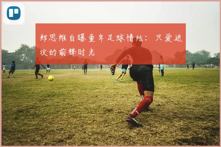 郑思维自曝童年足球情结：只爱进攻的前锋时光