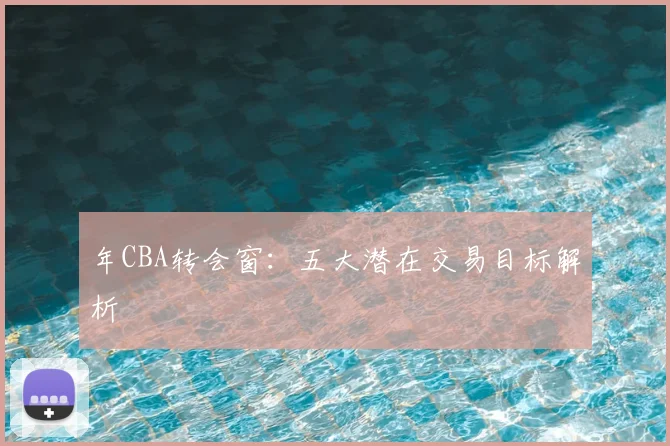 年CBA转会窗:五大潜在交易目标解析